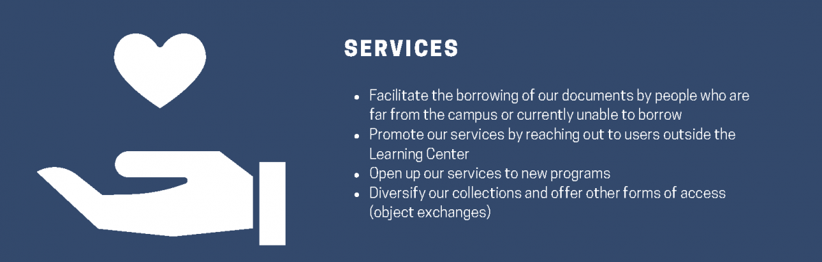 Services. Facilitate the borrowing of our documents by people who are far from the campus or currently unable to borrow. Promote our services by reaching out to users outside the Learning Center. Open up our services to new programs. Diversify our collections and offer other forms of access (object exchanges)